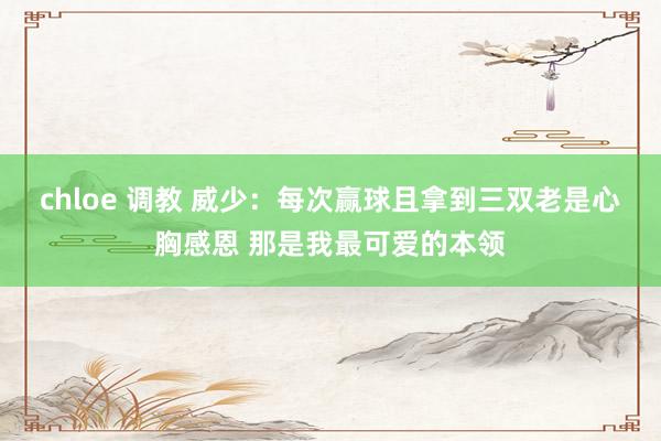 chloe 调教 威少：每次赢球且拿到三双老是心胸感恩 那是我最可爱的本领