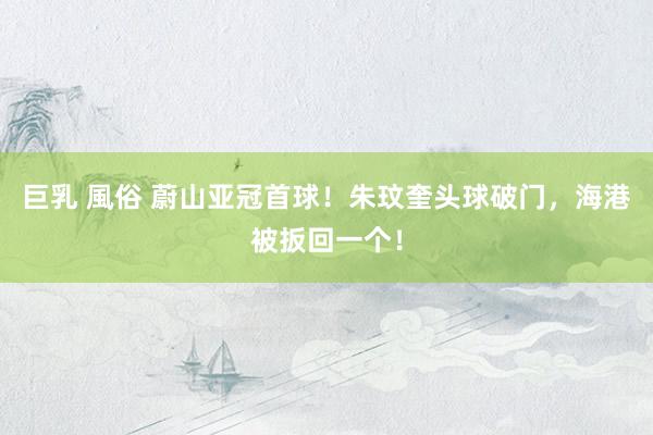 巨乳 風俗 蔚山亚冠首球！朱玟奎头球破门，海港被扳回一个！