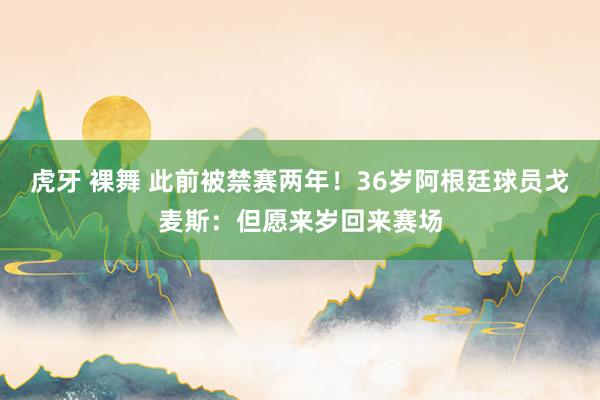虎牙 裸舞 此前被禁赛两年！36岁阿根廷球员戈麦斯：但愿来岁回来赛场