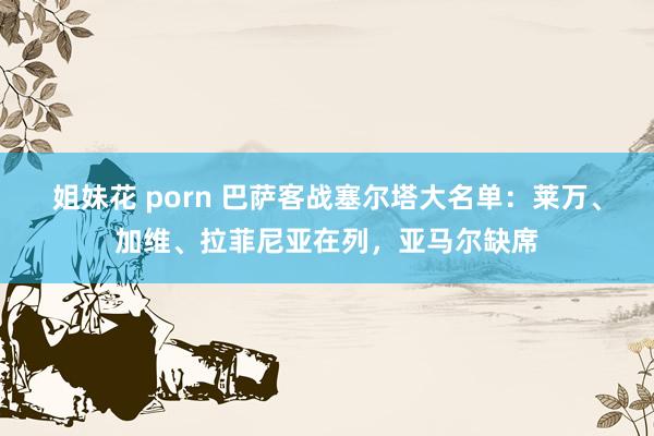 姐妹花 porn 巴萨客战塞尔塔大名单：莱万、加维、拉菲尼亚在列，亚马尔缺席