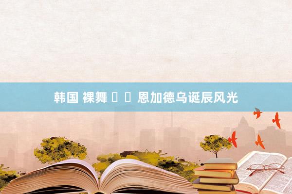 韩国 裸舞 ㊗️恩加德乌诞辰风光