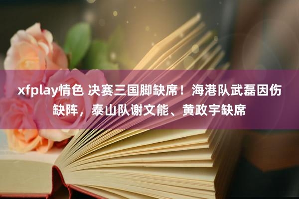 xfplay情色 决赛三国脚缺席！海港队武磊因伤缺阵，泰山队谢文能、黄政宇缺席