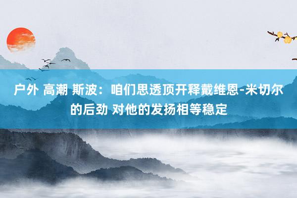 户外 高潮 斯波：咱们思透顶开释戴维恩-米切尔的后劲 对他的发扬相等稳定
