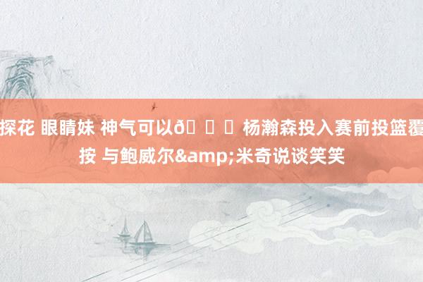 探花 眼睛妹 神气可以😁杨瀚森投入赛前投篮覆按 与鲍威尔&米奇说谈笑笑