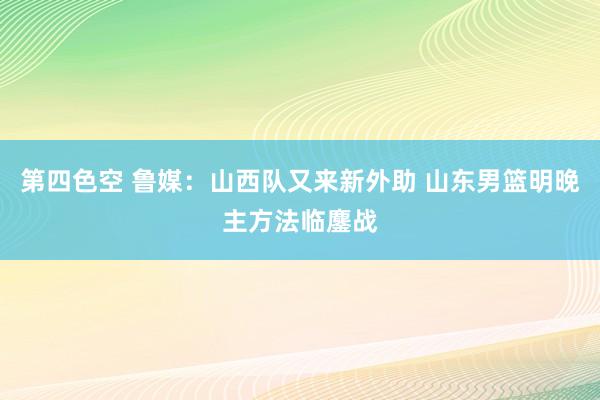 第四色空 鲁媒：山西队又来新外助 山东男篮明晚主方法临鏖战