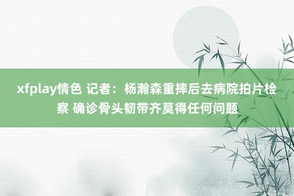 xfplay情色 记者：杨瀚森重摔后去病院拍片检察 确诊骨头韧带齐莫得任何问题