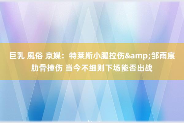巨乳 風俗 京媒：特莱斯小腿拉伤&邹雨宸肋骨撞伤 当今不细则下场能否出战