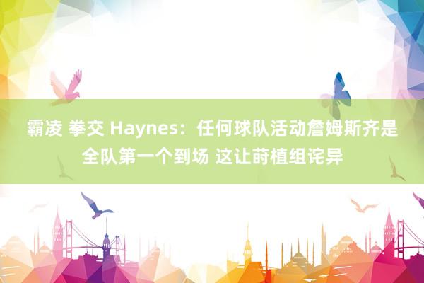 霸凌 拳交 Haynes：任何球队活动詹姆斯齐是全队第一个到场 这让莳植组诧异