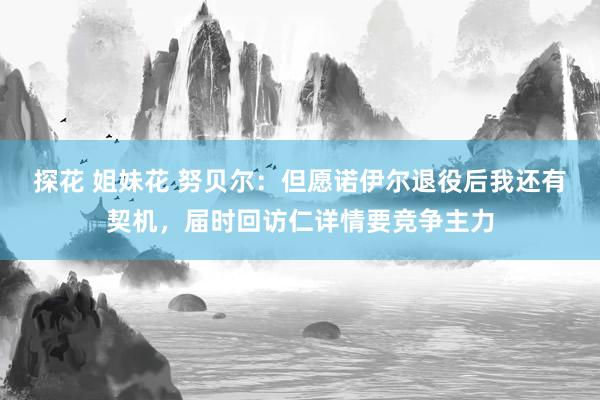 探花 姐妹花 努贝尔：但愿诺伊尔退役后我还有契机，届时回访仁详情要竞争主力