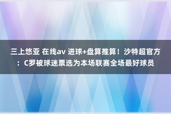 三上悠亚 在线av 进球+盘算推算！沙特超官方：C罗被球迷票选为本场联赛全场最好球员