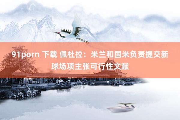 91porn 下载 佩杜拉：米兰和国米负责提交新球场项主张可行性文献