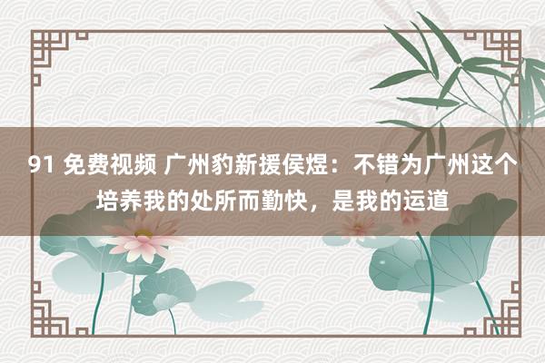 91 免费视频 广州豹新援侯煜：不错为广州这个培养我的处所而勤快，是我的运道