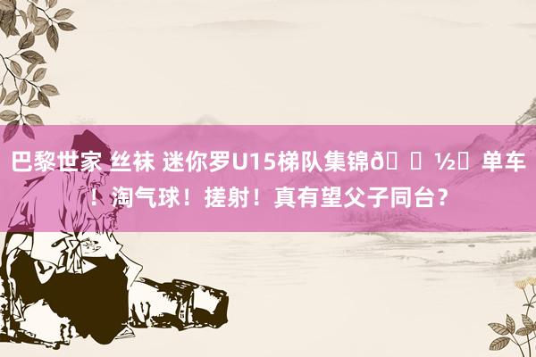 巴黎世家 丝袜 迷你罗U15梯队集锦📽️单车！淘气球！搓射！真有望父子同台？