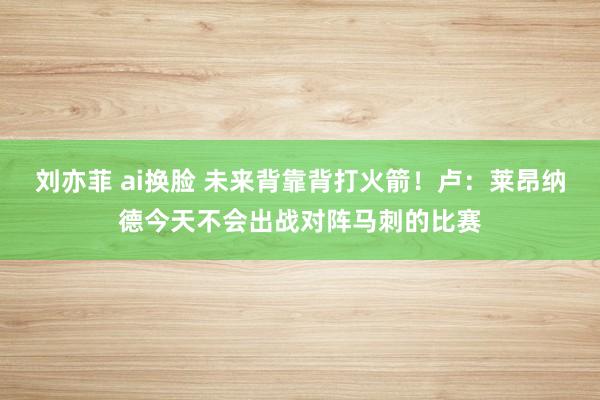 刘亦菲 ai换脸 未来背靠背打火箭！卢：莱昂纳德今天不会出战对阵马刺的比赛
