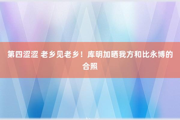 第四涩涩 老乡见老乡！库明加晒我方和比永博的合照
