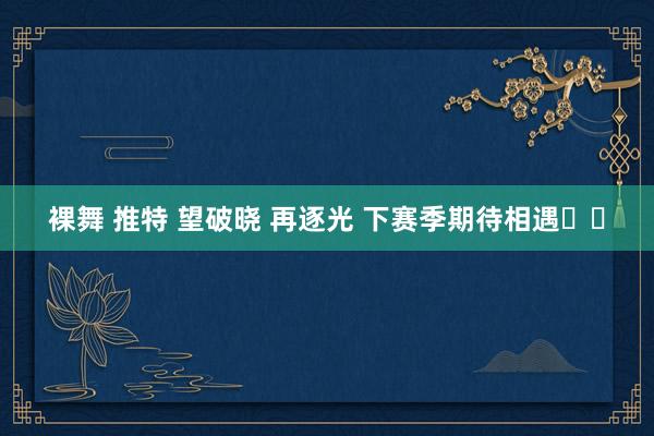 裸舞 推特 望破晓 再逐光 下赛季期待相遇❤️