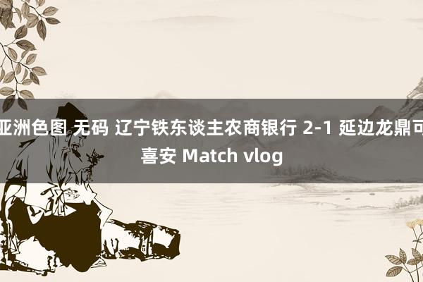 亚洲色图 无码 辽宁铁东谈主农商银行 2-1 延边龙鼎可喜安 Match vlog
