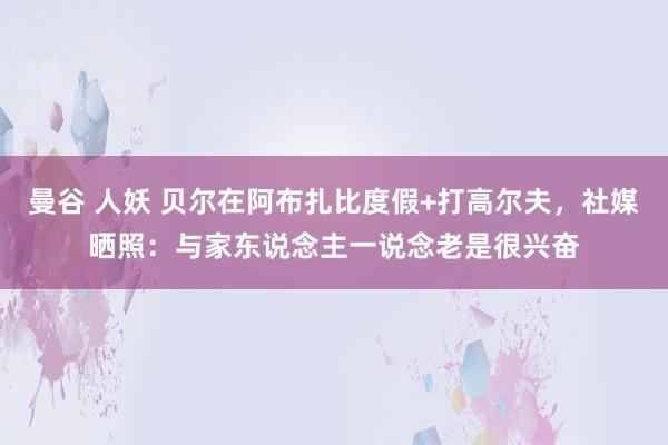 曼谷 人妖 贝尔在阿布扎比度假+打高尔夫，社媒晒照：与家东说念主一说念老是很兴奋