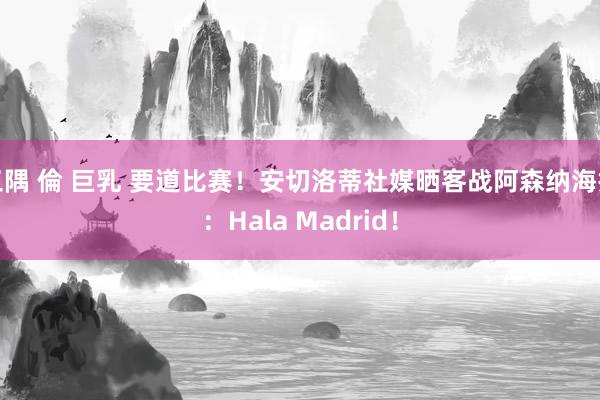 三隅 倫 巨乳 要道比赛！安切洛蒂社媒晒客战阿森纳海报：Hala Madrid！