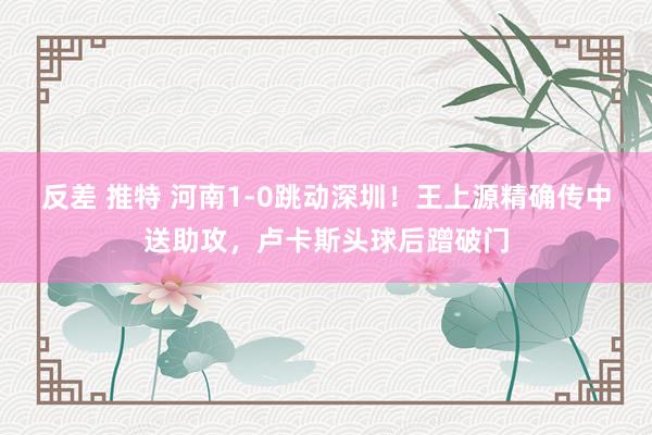 反差 推特 河南1-0跳动深圳！王上源精确传中送助攻，卢卡斯头球后蹭破门