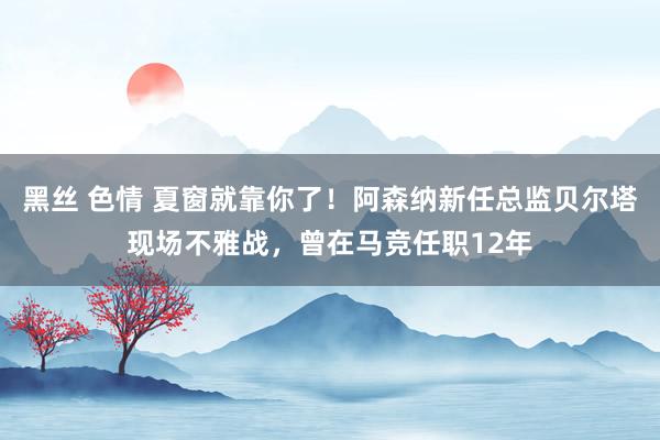 黑丝 色情 夏窗就靠你了！阿森纳新任总监贝尔塔现场不雅战，曾在马竞任职12年