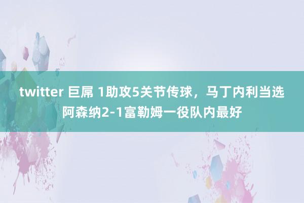 twitter 巨屌 1助攻5关节传球，马丁内利当选阿森纳2-1富勒姆一役队内最好